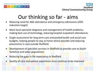 Our thinking so far - aims
 Reducing need for A&E attendance and emergency admissions (20%
reduction target)
 More local specialist diagnosis and management of health problems,
making best use of technology, reducing hospital outpatient attendances
 Single assessment for long term care and pooled health and social care
budgets, helping people to stay at home where possible and reducing
placements in care outside Sheffield
 Development of specialist services in Sheffield to provide care to South
Yorkshire and wider populations
 Reducing the gaps in life expectancy in Sheffield
 Quality of care and patient experience must continue to be improved
 