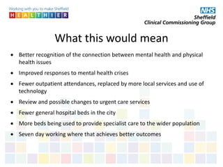 What this would mean
 Better recognition of the connection between mental health and physical
health issues
 Improved responses to mental health crises
 Fewer outpatient attendances, replaced by more local services and use of
technology
 Review and possible changes to urgent care services
 Fewer general hospital beds in the city
 More beds being used to provide specialist care to the wider population
 Seven day working where that achieves better outcomes
 