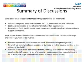 Summary of Discussions
What other areas (in addition to those in the presentation) are important?
• Cultural change and better links between the CCG, the council and all stakeholders
• Looking at the interest of the citizens more rather than organisations
• Prevention – Public Health should invest to save and provide people with information to
support themselves.
What do you want to know more about in relation to our vision and the need for change,
and how do you want to be involved?
• How will we measure the outcomes and know if we’re achieving the objectives?
• How will we communicate our successes or our need to further develop services to the
citizens of Sheffield?
• We want to be involved from the start of the planning – not when you have already
developed a draft strategy or set of proposals – please support true coproduction and
let us know how to get involved in all aspects of health and social care
 