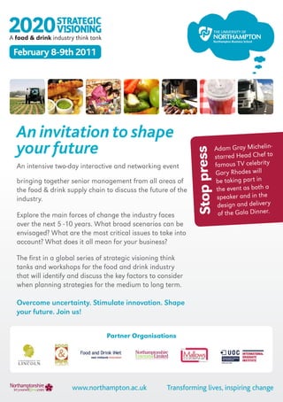 A food & drink industry think tank

 February 8-9th 2011




  An invitation to shape
  your future                                                               Adam Gray Michelin-




                                                               Stop press
                                                                            starred Head Chef to
  An intensive two-day interactive and networking event                     famous TV celebrity
                                                                            Gary Rhodes will
  bringing together senior management from all areas of                     be taking part in
  the food & drink supply chain to discuss the future of the                 the event as both a
  industry.                                                                  speaker and in the
                                                                             design and delivery
  Explore the main forces of change the industry faces                        of the Gala Dinner.
  over the next 5 -10 years. What broad scenarios can be
  envisaged? What are the most critical issues to take into
  account? What does it all mean for your business?

  The first in a global series of strategic visioning think
  tanks and workshops for the food and drink industry
  that will identify and discuss the key factors to consider
  when planning strategies for the medium to long term.

  Overcome uncertainty. Stimulate innovation. Shape
  your future. Join us!


                                     Partner Organisations




                       www.northampton.ac.uk           Transforming lives, inspiring change
 