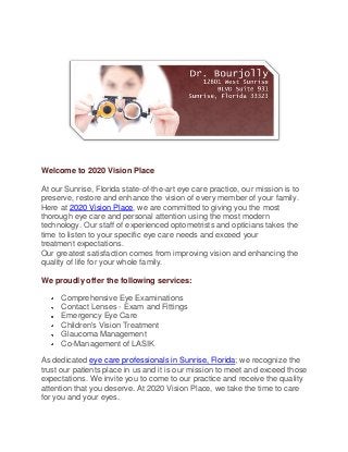 Welcome to 2020 Vision Place

At our Sunrise, Florida state-of-the-art eye care practice, our mission is to
preserve, restore and enhance the vision of every member of your family.
Here at 2020 Vision Place, we are committed to giving you the most
thorough eye care and personal attention using the most modern
technology. Our staff of experienced optometrists and opticians takes the
time to listen to your specific eye care needs and exceed your
treatment expectations.
Our greatest satisfaction comes from improving vision and enhancing the
quality of life for your whole family.

We proudly offer the following services:

      Comprehensive Eye Examinations
      Contact Lenses - Exam and Fittings
      Emergency Eye Care
      Children's Vision Treatment
      Glaucoma Management
      Co-Management of LASIK

As dedicated eye care professionals in Sunrise, Florida; we recognize the
trust our patients place in us and it is our mission to meet and exceed those
expectations. We invite you to come to our practice and receive the quality
attention that you deserve. At 2020 Vision Place, we take the time to care
for you and your eyes.
 