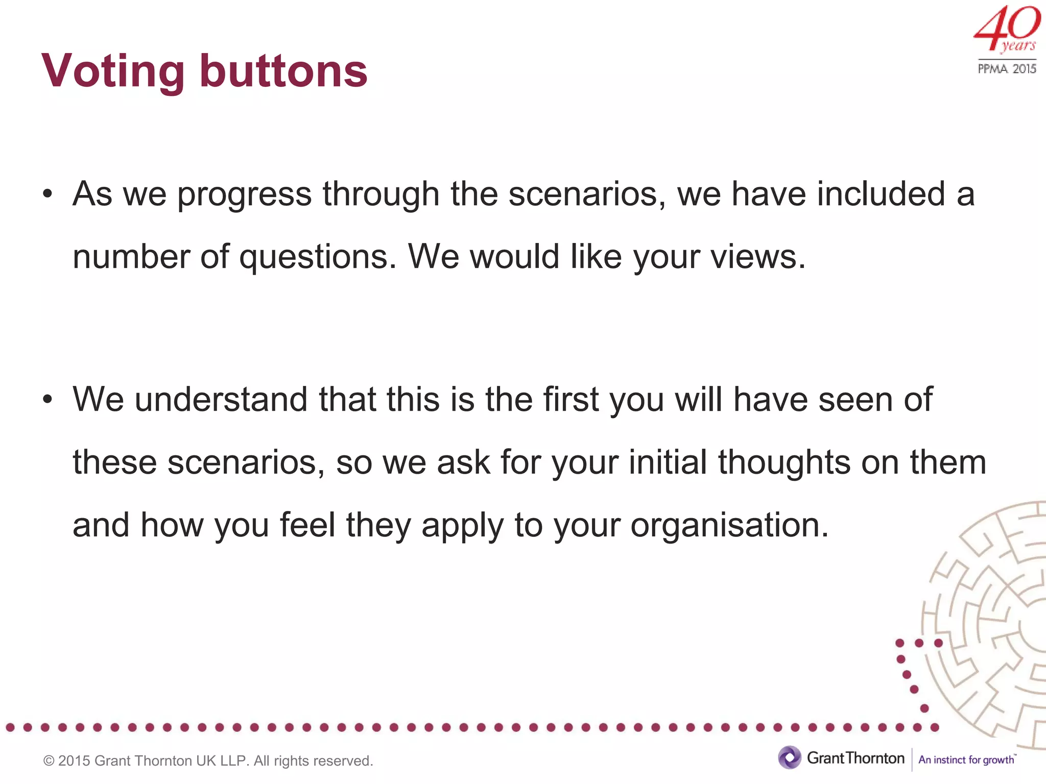 © 2015 Grant Thornton UK LLP. All rights reserved.
Voting buttons
• As we progress through the scenarios, we have included a
number of questions. We would like your views.
• We understand that this is the first you will have seen of
these scenarios, so we ask for your initial thoughts on them
and how you feel they apply to your organisation.
 