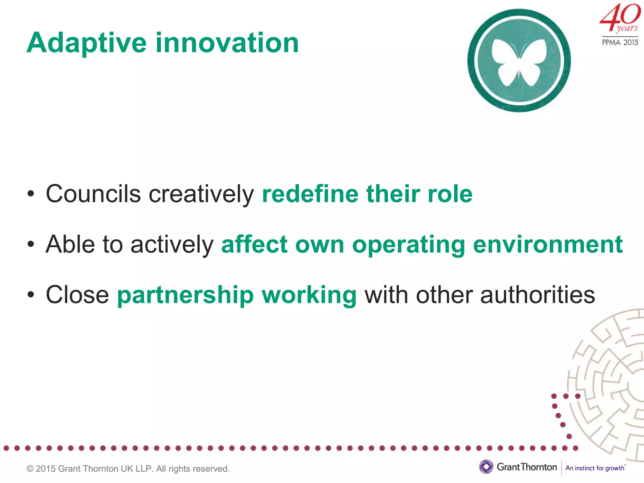 © 2015 Grant Thornton UK LLP. All rights reserved.
Adaptive innovation
• Councils creatively redefine their role
• Able to actively affect own operating environment
• Close partnership working with other authorities
 