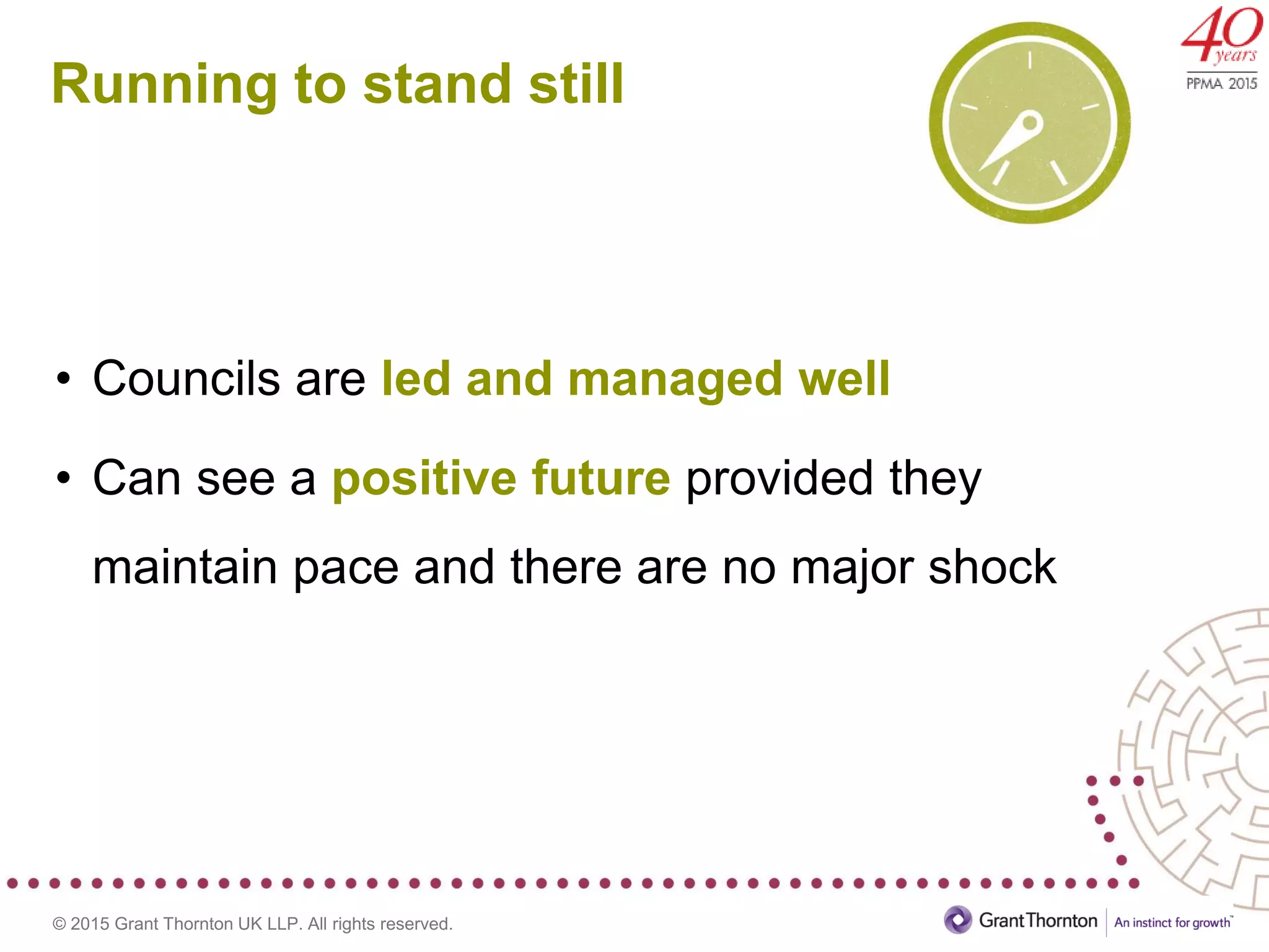 © 2015 Grant Thornton UK LLP. All rights reserved.
Running to stand still
• Councils are led and managed well
• Can see a positive future provided they
maintain pace and there are no major shock
 