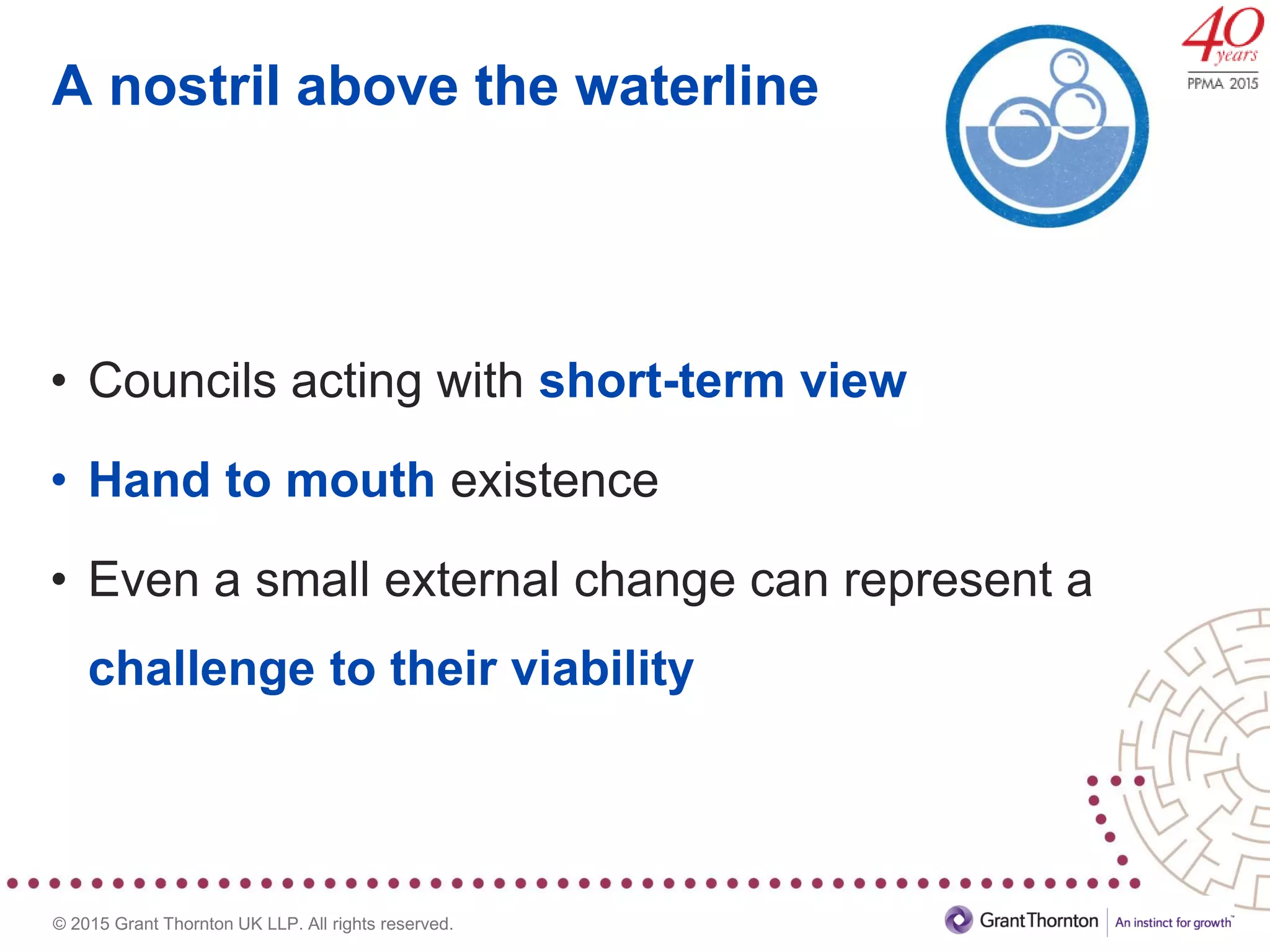 © 2015 Grant Thornton UK LLP. All rights reserved.
A nostril above the waterline
• Councils acting with short-term view
• Hand to mouth existence
• Even a small external change can represent a
challenge to their viability
 