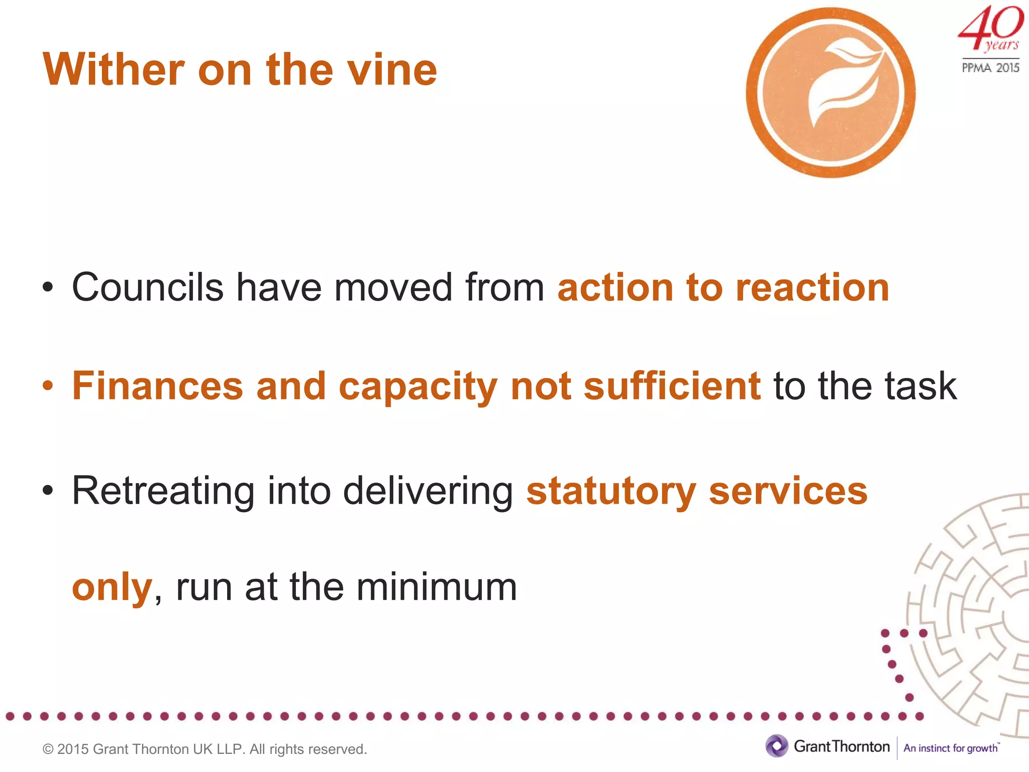 © 2015 Grant Thornton UK LLP. All rights reserved.
Wither on the vine
• Councils have moved from action to reaction
• Finances and capacity not sufficient to the task
• Retreating into delivering statutory services
only, run at the minimum
 