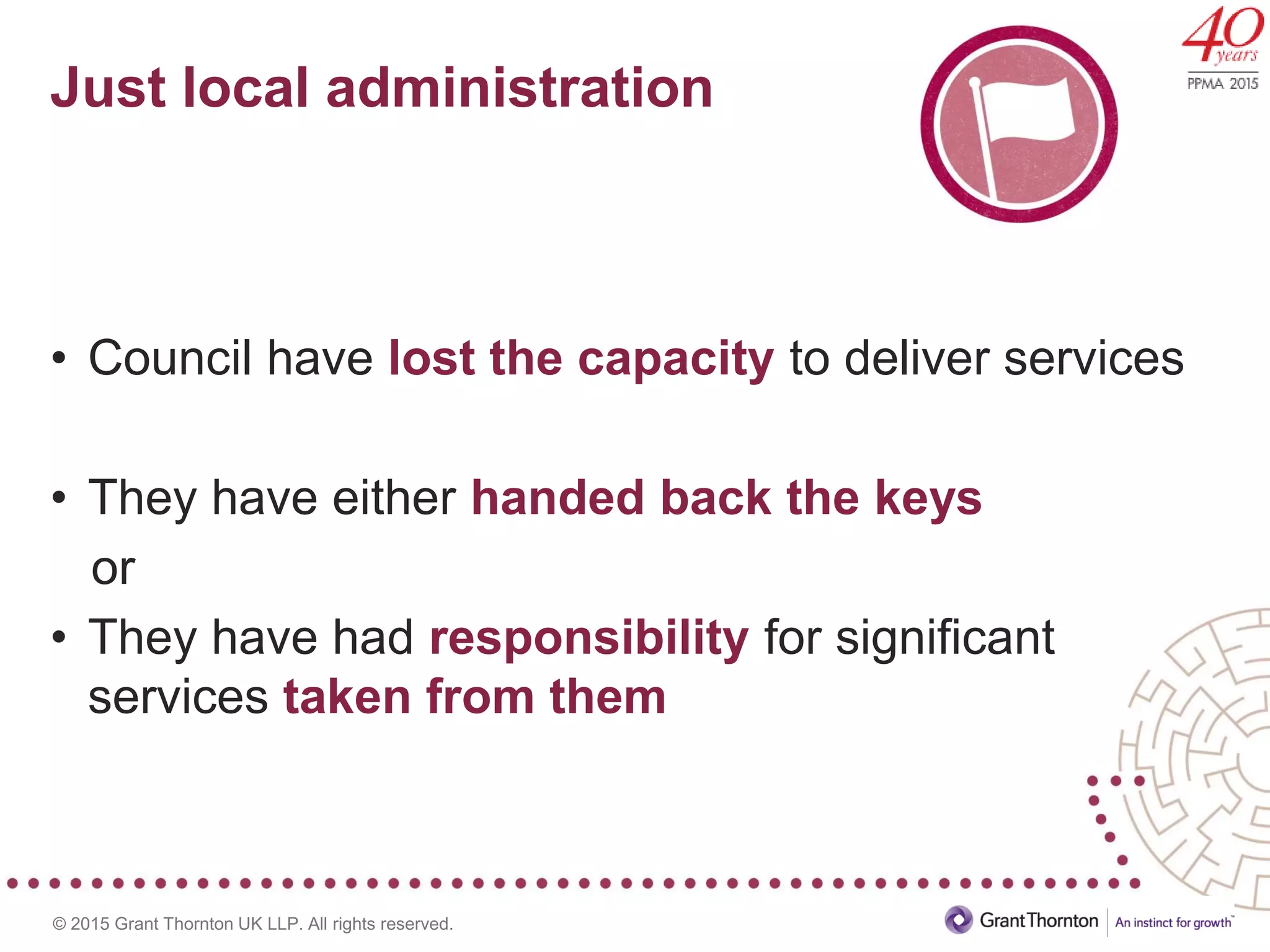 © 2015 Grant Thornton UK LLP. All rights reserved.
Just local administration
• Council have lost the capacity to deliver services
• They have either handed back the keys
or
• They have had responsibility for significant
services taken from them
 