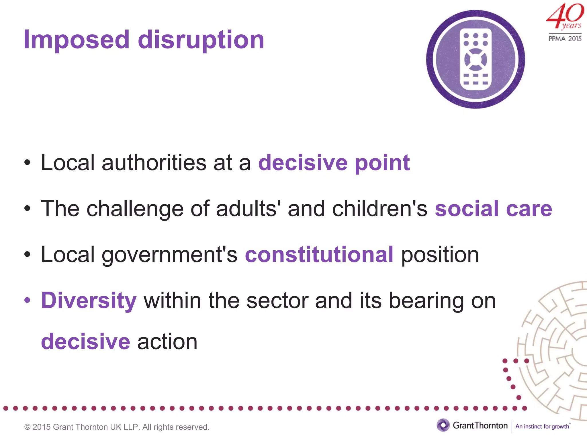 © 2015 Grant Thornton UK LLP. All rights reserved.
Imposed disruption
• Local authorities at a decisive point
• The challenge of adults' and children's social care
• Local government's constitutional position
• Diversity within the sector and its bearing on
decisive action
 