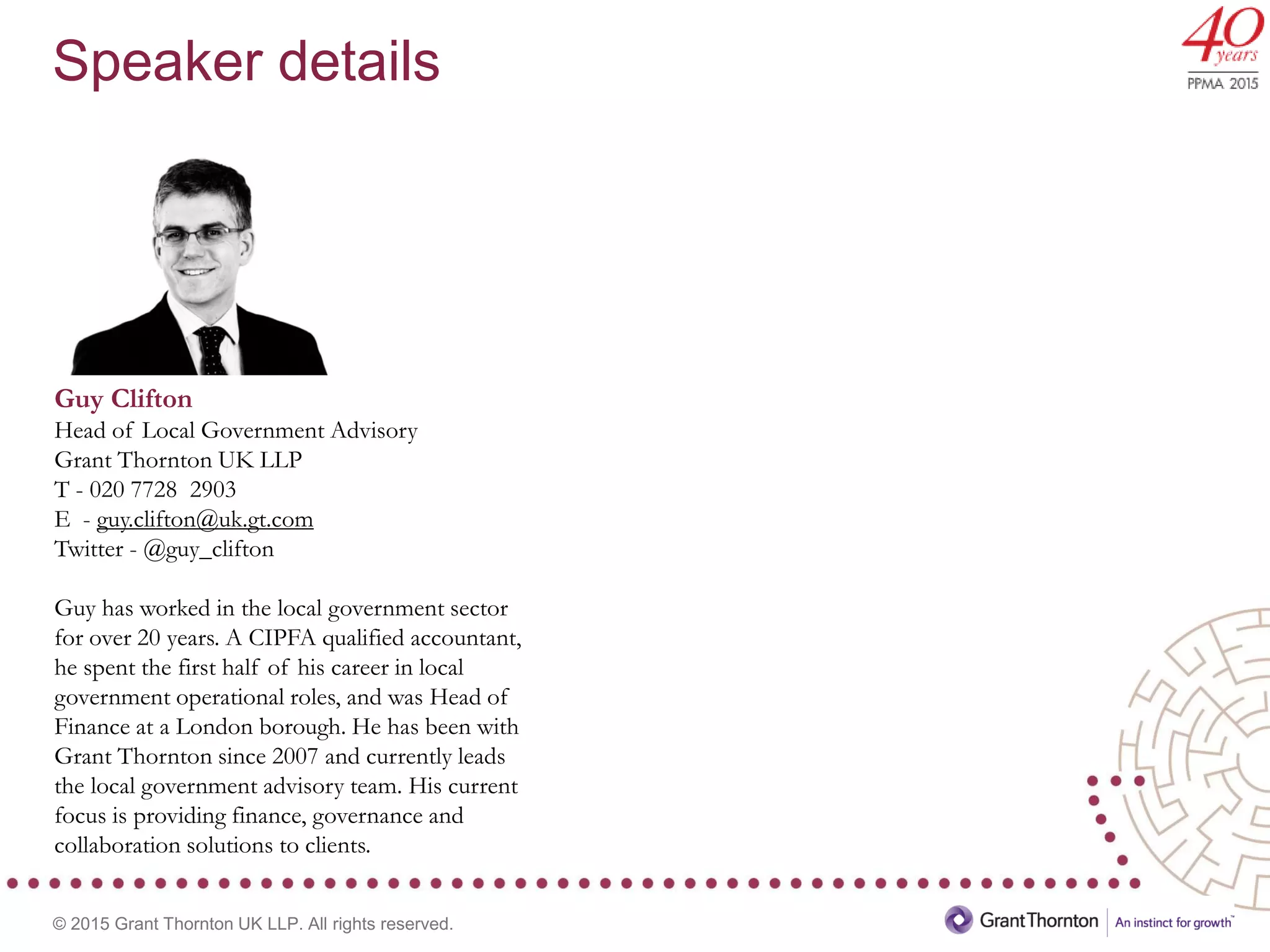 © 2015 Grant Thornton UK LLP. All rights reserved.
Guy Clifton
Head of Local Government Advisory
Grant Thornton UK LLP
T - 020 7728 2903
E - guy.clifton@uk.gt.com
Twitter - @guy_clifton
Guy has worked in the local government sector
for over 20 years. A CIPFA qualified accountant,
he spent the first half of his career in local
government operational roles, and was Head of
Finance at a London borough. He has been with
Grant Thornton since 2007 and currently leads
the local government advisory team. His current
focus is providing finance, governance and
collaboration solutions to clients.
Speaker details
 