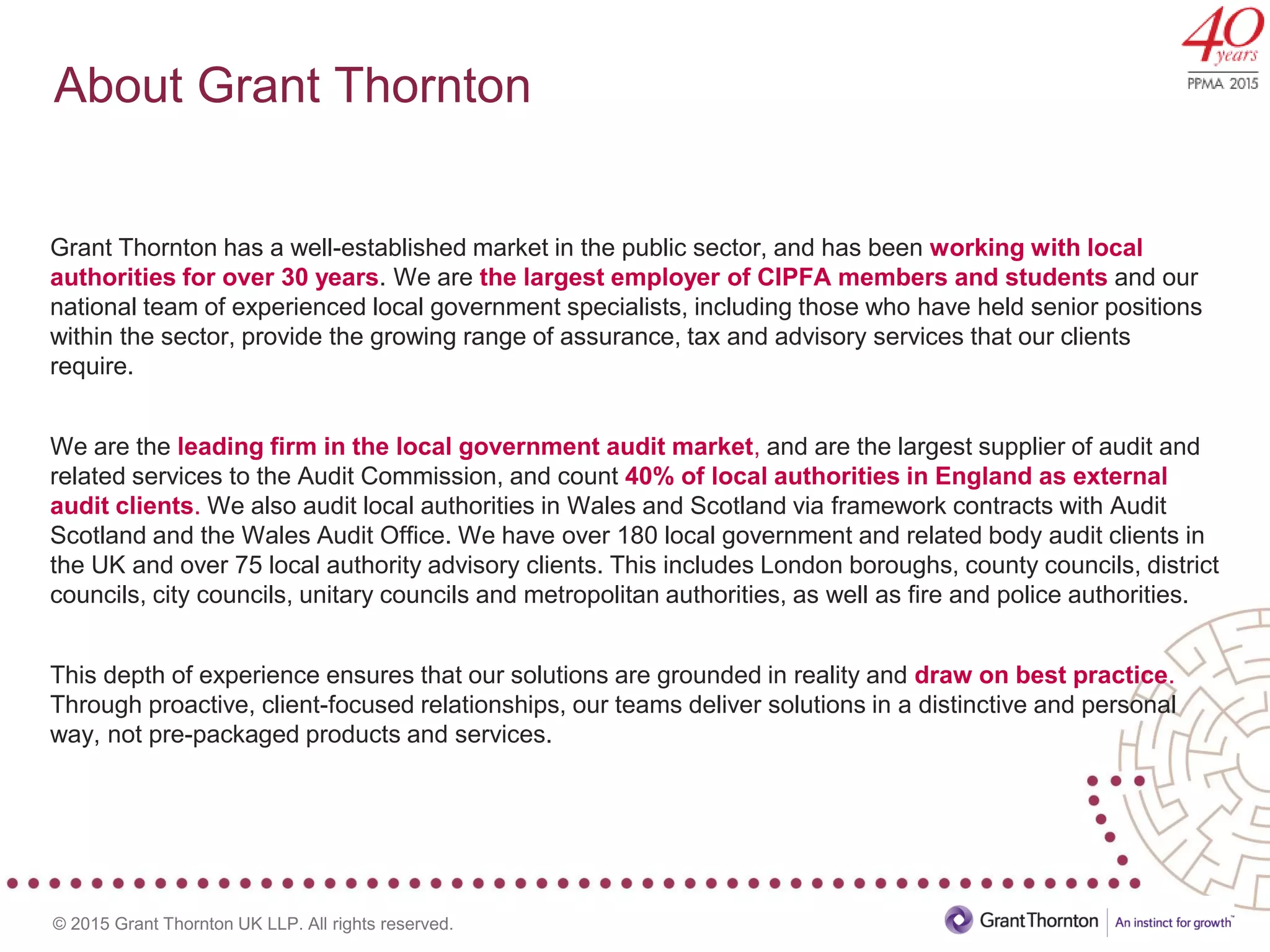 © 2015 Grant Thornton UK LLP. All rights reserved.
About Grant Thornton
Grant Thornton has a well-established market in the public sector, and has been working with local
authorities for over 30 years. We are the largest employer of CIPFA members and students and our
national team of experienced local government specialists, including those who have held senior positions
within the sector, provide the growing range of assurance, tax and advisory services that our clients
require.
We are the leading firm in the local government audit market, and are the largest supplier of audit and
related services to the Audit Commission, and count 40% of local authorities in England as external
audit clients. We also audit local authorities in Wales and Scotland via framework contracts with Audit
Scotland and the Wales Audit Office. We have over 180 local government and related body audit clients in
the UK and over 75 local authority advisory clients. This includes London boroughs, county councils, district
councils, city councils, unitary councils and metropolitan authorities, as well as fire and police authorities.
This depth of experience ensures that our solutions are grounded in reality and draw on best practice.
Through proactive, client-focused relationships, our teams deliver solutions in a distinctive and personal
way, not pre-packaged products and services.
 