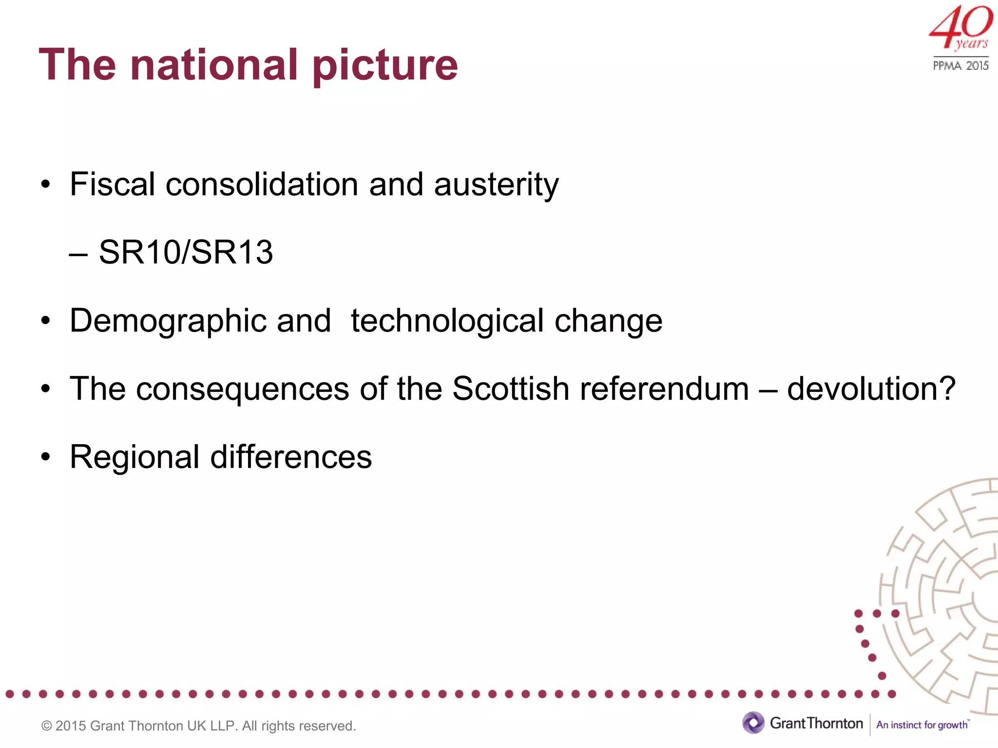 © 2015 Grant Thornton UK LLP. All rights reserved.
The national picture
• Fiscal consolidation and austerity
– SR10/SR13
• Demographic and technological change
• The consequences of the Scottish referendum – devolution?
• Regional differences
 