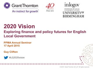 © 2015 Grant Thornton UK LLP. All rights reserved.
2020 Vision
Exploring finance and policy futures for English
Local Government
PPMA Annual Seminar
17 April 2015
Guy Clifton
 