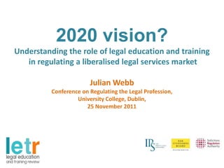 2020 vision?
Understanding the role of legal education and training
   in regulating a liberalised legal services market

                        Julian Webb
          Conference on Regulating the Legal Profession,
                   University College, Dublin,
                       25 November 2011
 