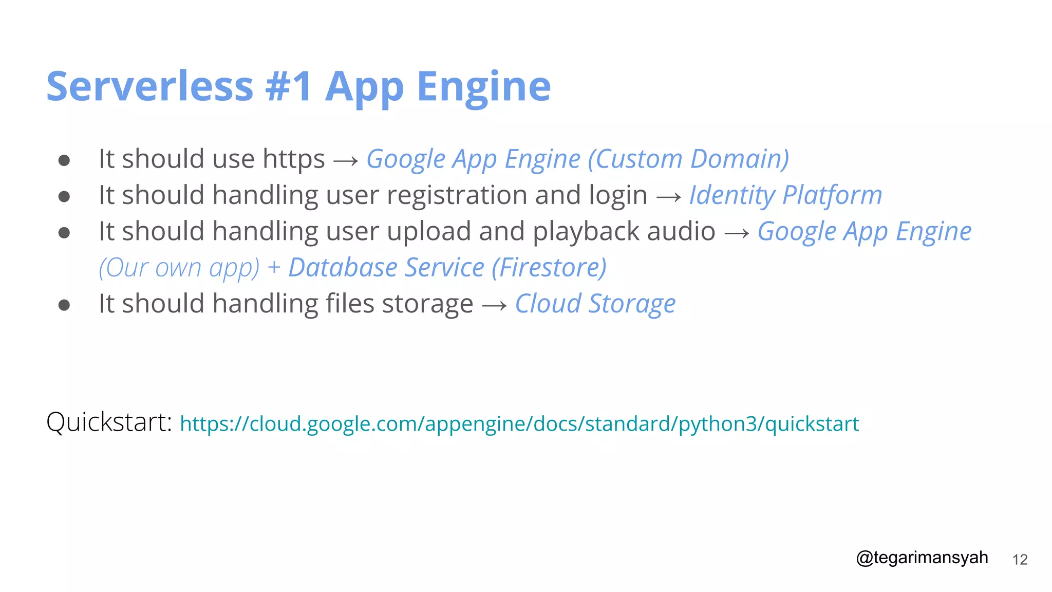 @tegarimansyah
Serverless #1 App Engine
12
● It should use https → Google App Engine (Custom Domain)
● It should handling user registration and login → Identity Platform
● It should handling user upload and playback audio → Google App Engine
(Our own app) + Database Service (Firestore)
● It should handling ﬁles storage → Cloud Storage
Quickstart: https://cloud.google.com/appengine/docs/standard/python3/quickstart
 