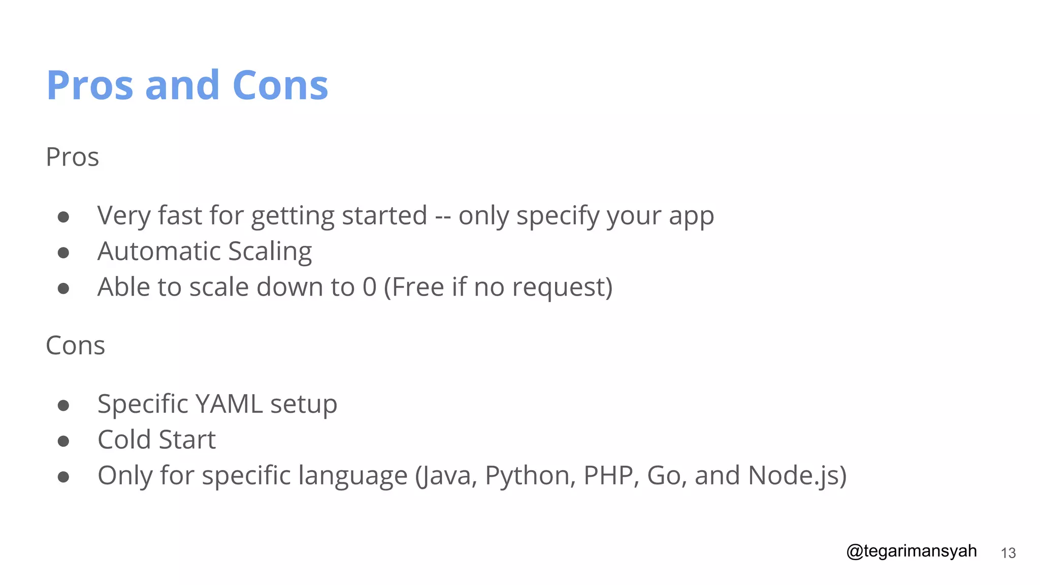 @tegarimansyah
Pros and Cons
13
Pros
● Very fast for getting started -- only specify your app
● Automatic Scaling
● Able to scale down to 0 (Free if no request)
Cons
● Speciﬁc YAML setup
● Cold Start
● Only for speciﬁc language (Java, Python, PHP, Go, and Node.js)
 