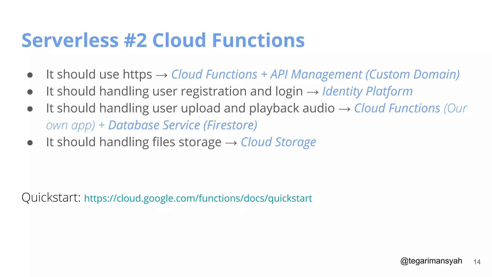 @tegarimansyah
Serverless #2 Cloud Functions
14
● It should use https → Cloud Functions + API Management (Custom Domain)
● It should handling user registration and login → Identity Platform
● It should handling user upload and playback audio → Cloud Functions (Our
own app) + Database Service (Firestore)
● It should handling ﬁles storage → Cloud Storage
Quickstart: https://cloud.google.com/functions/docs/quickstart
 