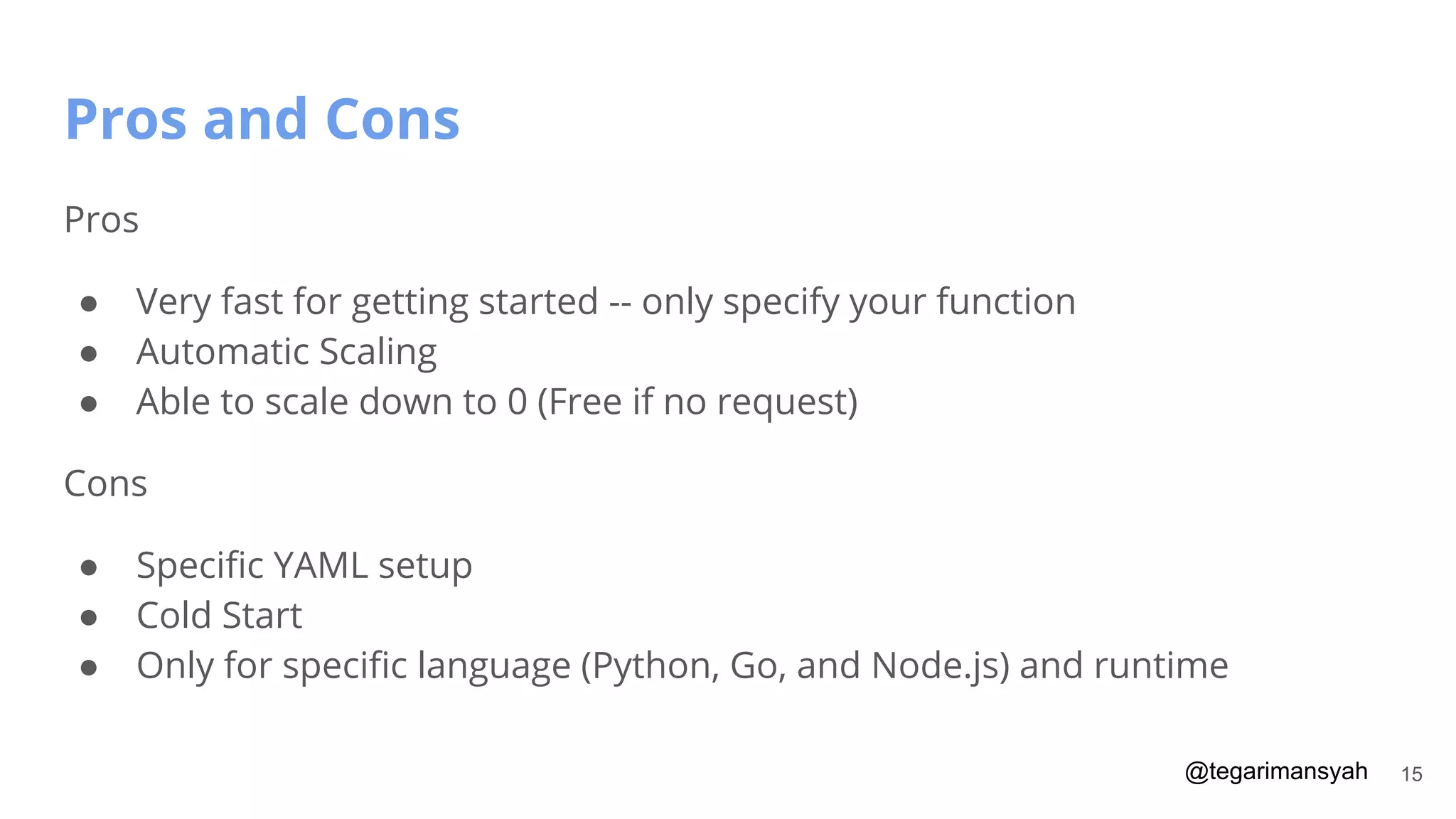 @tegarimansyah
Pros and Cons
15
Pros
● Very fast for getting started -- only specify your function
● Automatic Scaling
● Able to scale down to 0 (Free if no request)
Cons
● Speciﬁc YAML setup
● Cold Start
● Only for speciﬁc language (Python, Go, and Node.js) and runtime
 