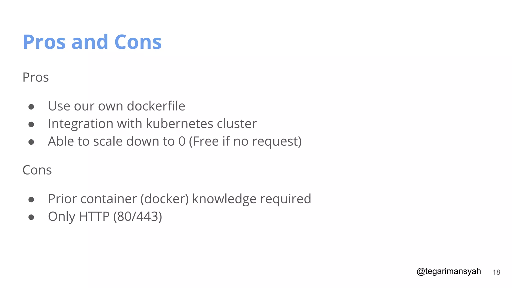 @tegarimansyah
Pros and Cons
18
Pros
● Use our own dockerﬁle
● Integration with kubernetes cluster
● Able to scale down to 0 (Free if no request)
Cons
● Prior container (docker) knowledge required
● Only HTTP (80/443)
 