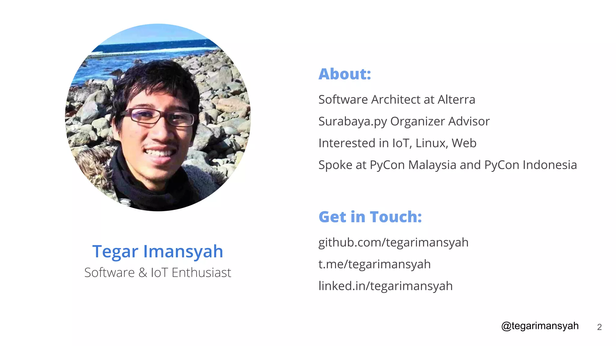 Tegar Imansyah
Software & IoT Enthusiast
About:
Software Architect at Alterra
Surabaya.py Organizer Advisor
Interested in IoT, Linux, Web
Spoke at PyCon Malaysia and PyCon Indonesia
Get in Touch:
github.com/tegarimansyah
t.me/tegarimansyah
linked.in/tegarimansyah
@tegarimansyah 2
 