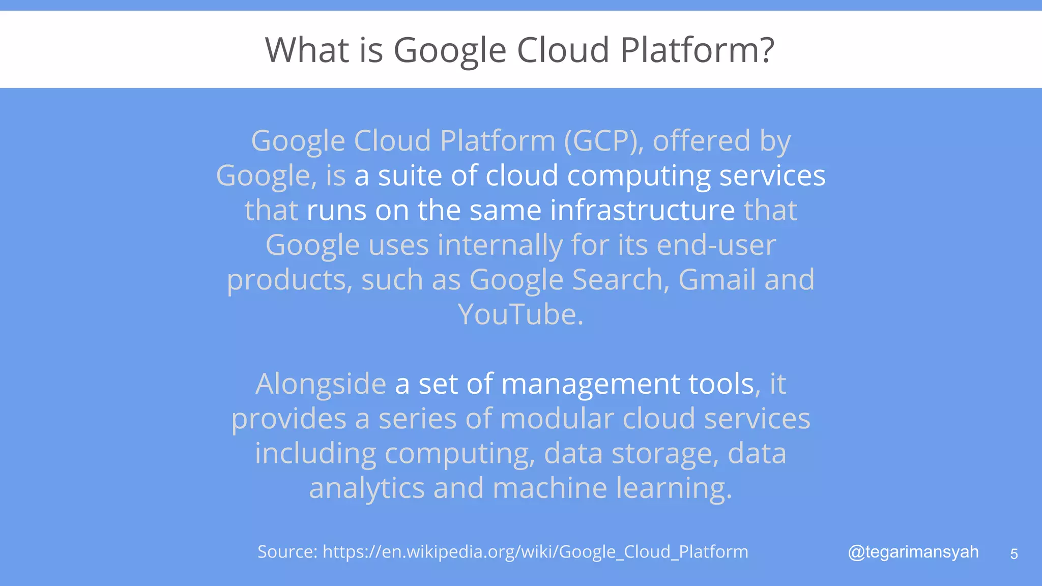 @tegarimansyah
What is Google Cloud Platform?
Google Cloud Platform (GCP), oﬀered by
Google, is a suite of cloud computing services
that runs on the same infrastructure that
Google uses internally for its end-user
products, such as Google Search, Gmail and
YouTube.
Alongside a set of management tools, it
provides a series of modular cloud services
including computing, data storage, data
analytics and machine learning.
5Source: https://en.wikipedia.org/wiki/Google_Cloud_Platform
 