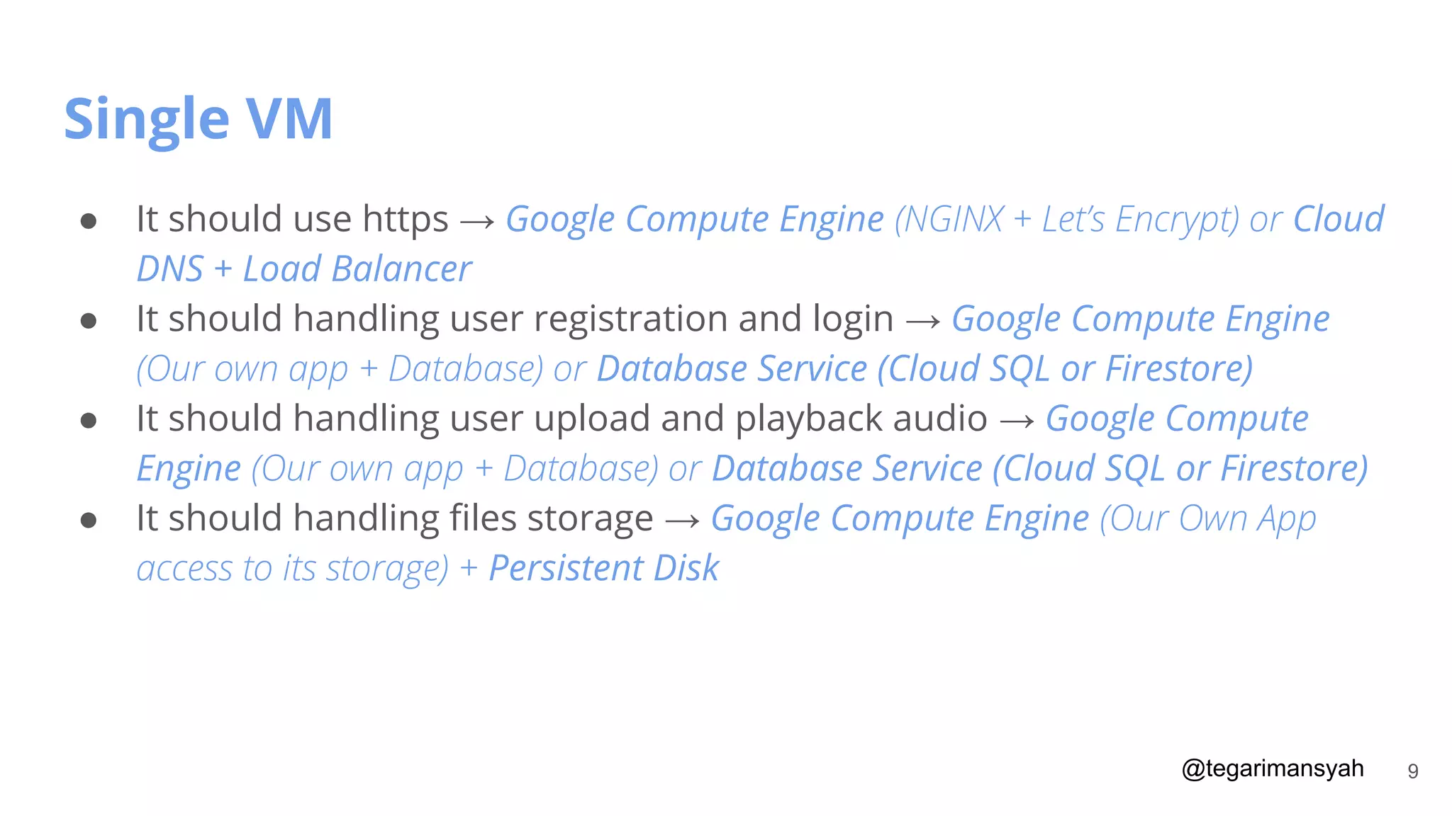 @tegarimansyah
Single VM
9
● It should use https → Google Compute Engine (NGINX + Let’s Encrypt) or Cloud
DNS + Load Balancer
● It should handling user registration and login → Google Compute Engine
(Our own app + Database) or Database Service (Cloud SQL or Firestore)
● It should handling user upload and playback audio → Google Compute
Engine (Our own app + Database) or Database Service (Cloud SQL or Firestore)
● It should handling ﬁles storage → Google Compute Engine (Our Own App
access to its storage) + Persistent Disk
 