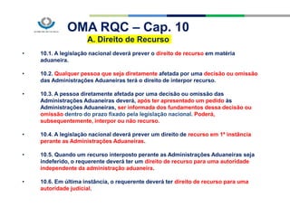 OMA RQC – Cap. 10
A. Direito de Recurso
• 10.1. A legislação nacional deverá prever o direito de recurso em matéria
aduaneira.
• 10.2. Qualquer pessoa que seja diretamente afetada por uma decisão ou omissão
das Administrações Aduaneiras terá o direito de interpor recurso.
• 10.3. A pessoa diretamente afetada por uma decisão ou omissão das
Administrações Aduaneiras deverá, após ter apresentado um pedido às
Administrações Aduaneiras, ser informada dos fundamentos dessa decisão ou
omissão dentro do prazo fixado pela legislação nacional. Poderá,
subsequentemente, interpor ou não recurso.
• 10.4. A legislação nacional deverá prever um direito de recurso em 1ª instância
perante as Administrações Aduaneiras.
• 10.5. Quando um recurso interposto perante as Administrações Aduaneiras seja
indeferido, o requerente deverá ter um direito de recurso para uma autoridade
independente da administração aduaneira.
• 10.6. Em última instância, o requerente deverá ter direito de recurso para uma
autoridade judicial.
 