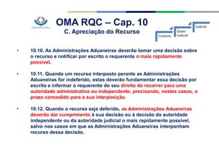 OMA RQC – Cap. 10
C. Apreciação do Recurso
• 10.10. As Administrações Aduaneiras deverão tomar uma decisão sobre
o recurso e notificar por escrito o requerente o mais rapidamente
possível.
• 10.11. Quando um recurso interposto perante as Administrações
Aduaneiras for indeferido, estas deverão fundamentar essa decisão por
escrito e informar o requerente do seu direito de recorrer para uma
autoridade administrativa ou independente, precisando, nestes casos, o
prazo concedido para a sua interposição.
• 10.12. Quando o recurso seja deferido, as Administrações Aduaneiras
deverão dar cumprimento à sua decisão ou à decisão da autoridade
independente ou da autoridade judicial o mais rapidamente possível,
salvo nos casos em que as Administrações Aduaneiras interponham
recurso dessa decisão.
 