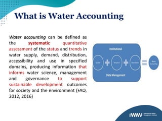 What is Water Accounting
Water accounting can be defined as
the systematic quantitative
assessment of the status and trends in
water supply, demand, distribution,
accessibility and use in specified
domains, producing information that
informs water science, management
and governance to support
sustainable development outcomes
for society and the environment (FAO,
2012, 2016)
 
