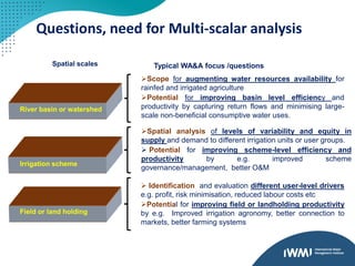 Questions, need for Multi-scalar analysis
River basin or watershed
Irrigation scheme
Field or land holding
Scope for augmenting water resources availability for
rainfed and irrigated agriculture
Potential for improving basin level efficiency and
productivity by capturing return flows and minimising large-
scale non-beneficial consumptive water uses.
Spatial analysis of levels of variability and equity in
supply and demand to different irrigation units or user groups.
 Potential for improving scheme-level efficiency and
productivity by e.g. improved scheme
governance/management, better O&M
 Identification and evaluation different user-level drivers
e.g. profit, risk minimisation, reduced labour costs etc
Potential for improving field or landholding productivity
by e.g. Improved irrigation agronomy, better connection to
markets, better farming systems
Spatial scales Typical WA&A focus /questions
 