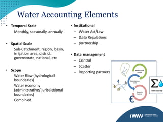 Water Accounting Elements
• Temporal Scale
Monthly, seasonally, annually
• Spatial Scale
Sub-Catchment, region, basin,
irrigation area, district,
governorate, national, etc
• Scope
Water flow (hydrological
boundaries)
Water economy
(administrative/ jurisdictional
boundaries)
Combined
• Institutional
– Water Act/Law
– Data Regulations
– partnership
• Data management
– Central
– Scatter
– Reporting partners
 