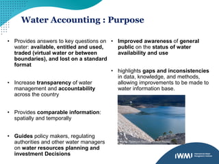 Water Accounting : Purpose
• Provides answers to key questions on
water: available, entitled and used,
traded (virtual water or between
boundaries), and lost on a standard
format
• Increase transparency of water
management and accountability
across the country
• Provides comparable information:
spatially and temporally
• Guides policy makers, regulating
authorities and other water managers
on water resources planning and
investment Decisions
• Improved awareness of general
public on the status of water
availability and use
• highlights gaps and inconsistencies
in data, knowledge, and methods,
allowing improvements to be made to
water information base.
Photo: Thomson reservoir (Alison Pouliot)
 