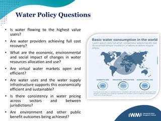 Water Policy Questions
• Is water flowing to the highest value
users?
• Are water providers achieving full cost
recovery?
• What are the economic, environmental
and social impact of changes in water
resources allocation and use?
• Are virtual water markets open and
efficient?
• Are water uses and the water supply
infrastructure supports this economically
efficient and sustainable?
• Is there consistency in water pricing
across sectors and between
jurisdictions?
• Are environment and other public
benefit outcomes being achieved?
 