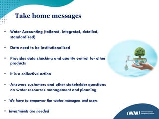 Take home messages
• Water Accounting (tailored, integrated, detailed,
standardised)
• Data need to be institutionalised
• Provides data checking and quality control for other
products
• It is a collective action
• Answers customers and other stakeholder questions
on water resources management and planning
• We have to empower the water managers and users
• Investments are needed
 