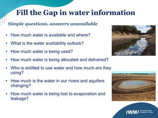 Fill the Gap in water information
Simple questions, answers unavailable
• How much water is available and where?
• What is the water availability outlook?
• How much water is being used?
• How much water is being allocated and delivered?
• Who is entitled to use water and how much are they
using?
• How much is the water in our rivers and aquifers
changing?
• How much water is being lost to evaporation and
leakage?
 