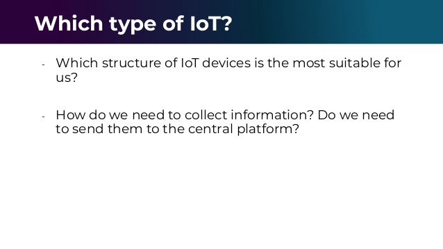- Which structure of IoT devices is the most suitable for
us?
- How do we need to collect information? Do we need
to send them to the central platform?
Which type of IoT?
 