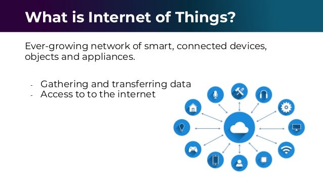 Ever-growing network of smart, connected devices,
objects and appliances.
- Gathering and transferring data
- Access to to the internet
What is Internet of Things?
 
