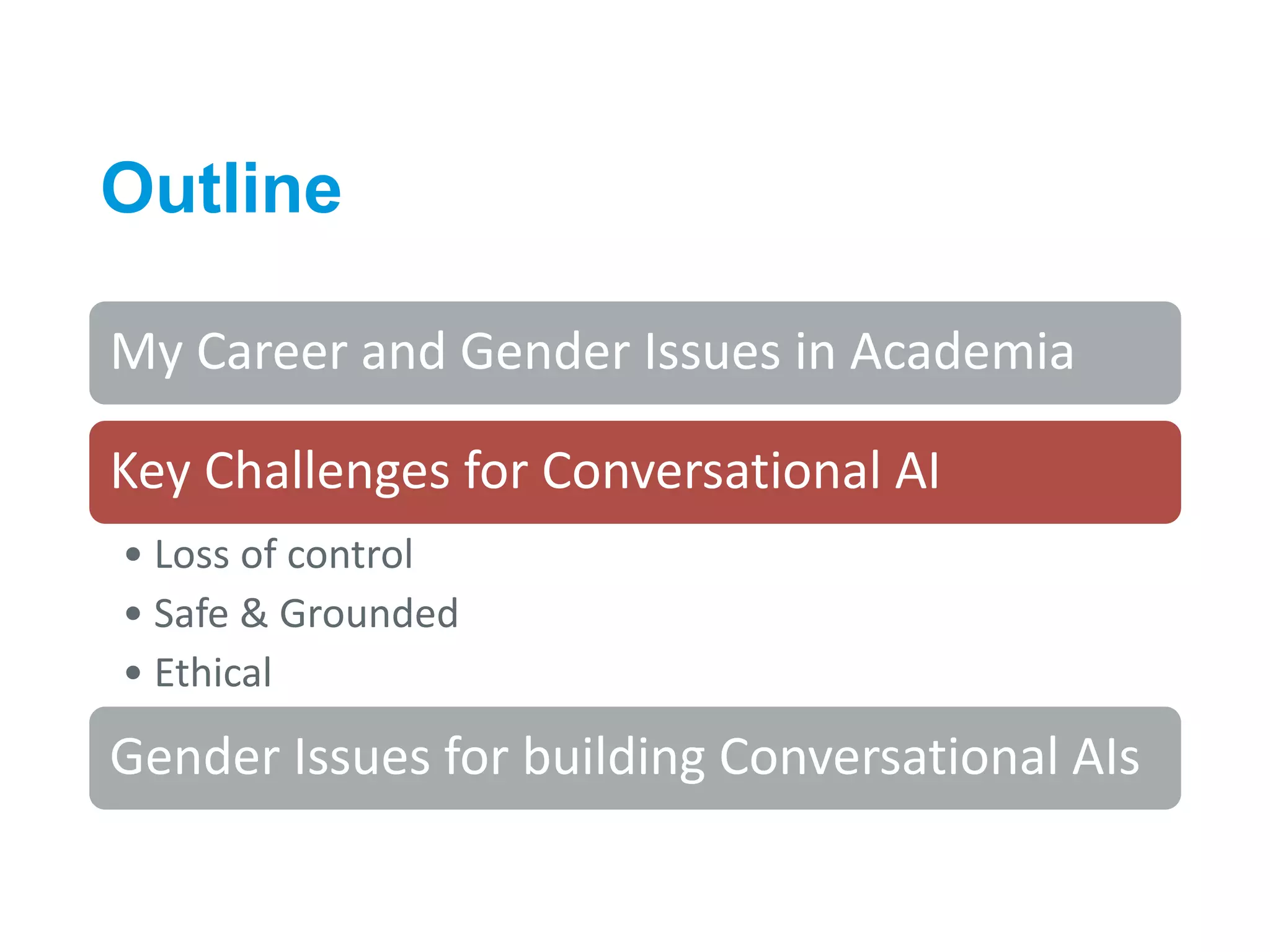 Outline
9
My Career and Gender Issues in Academia
Key Challenges for Conversational AI
• Loss of control
• Safe & Grounded
• Ethical
Gender Issues for building Conversational AIs
 