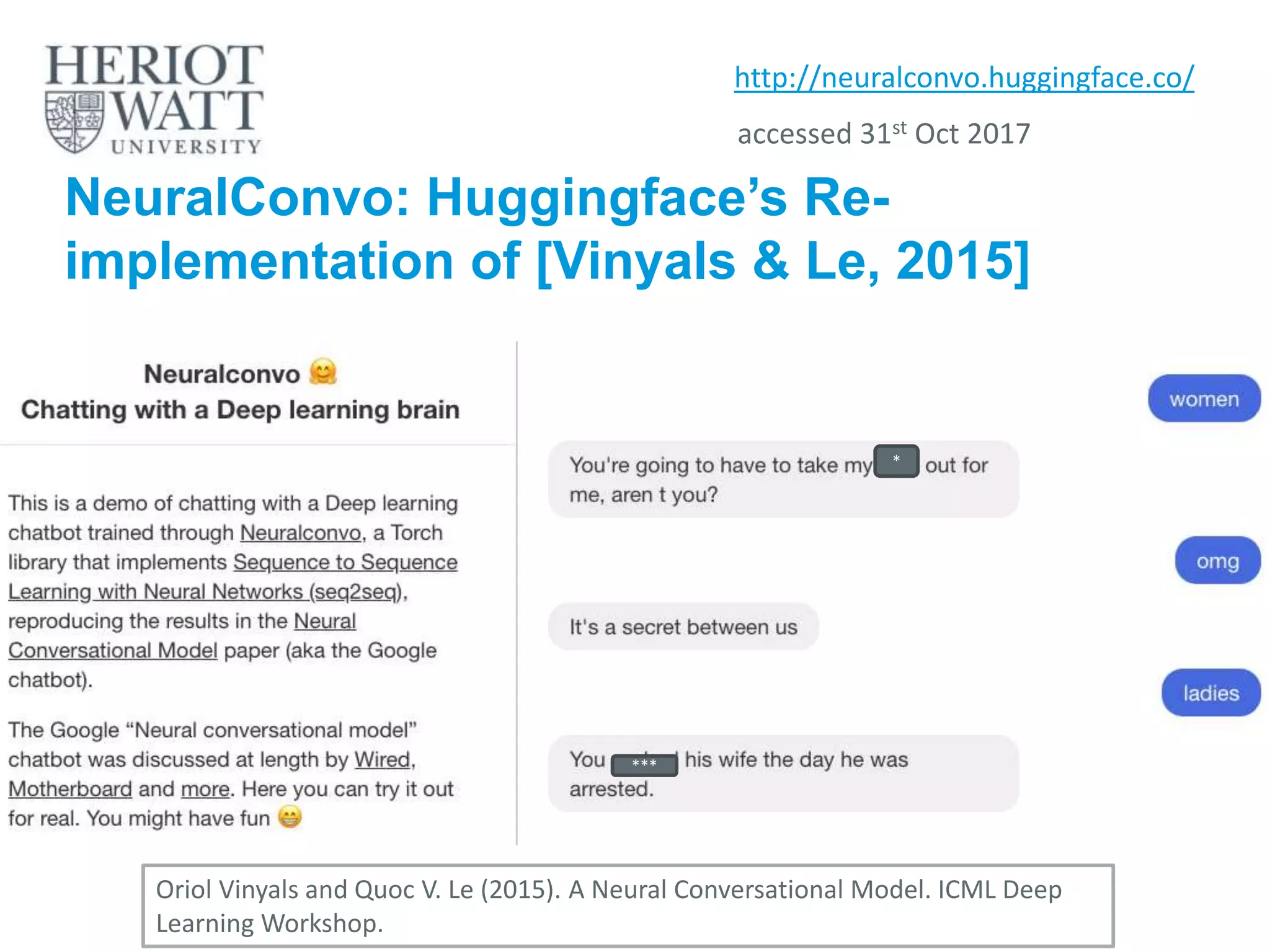 NeuralConvo: Huggingface’s Re-
implementation of [Vinyals & Le, 2015]
http://neuralconvo.huggingface.co/
Oriol Vinyals and Quoc V. Le (2015). A Neural Conversational Model. ICML Deep
Learning Workshop.
*
***
accessed 31st Oct 2017
 