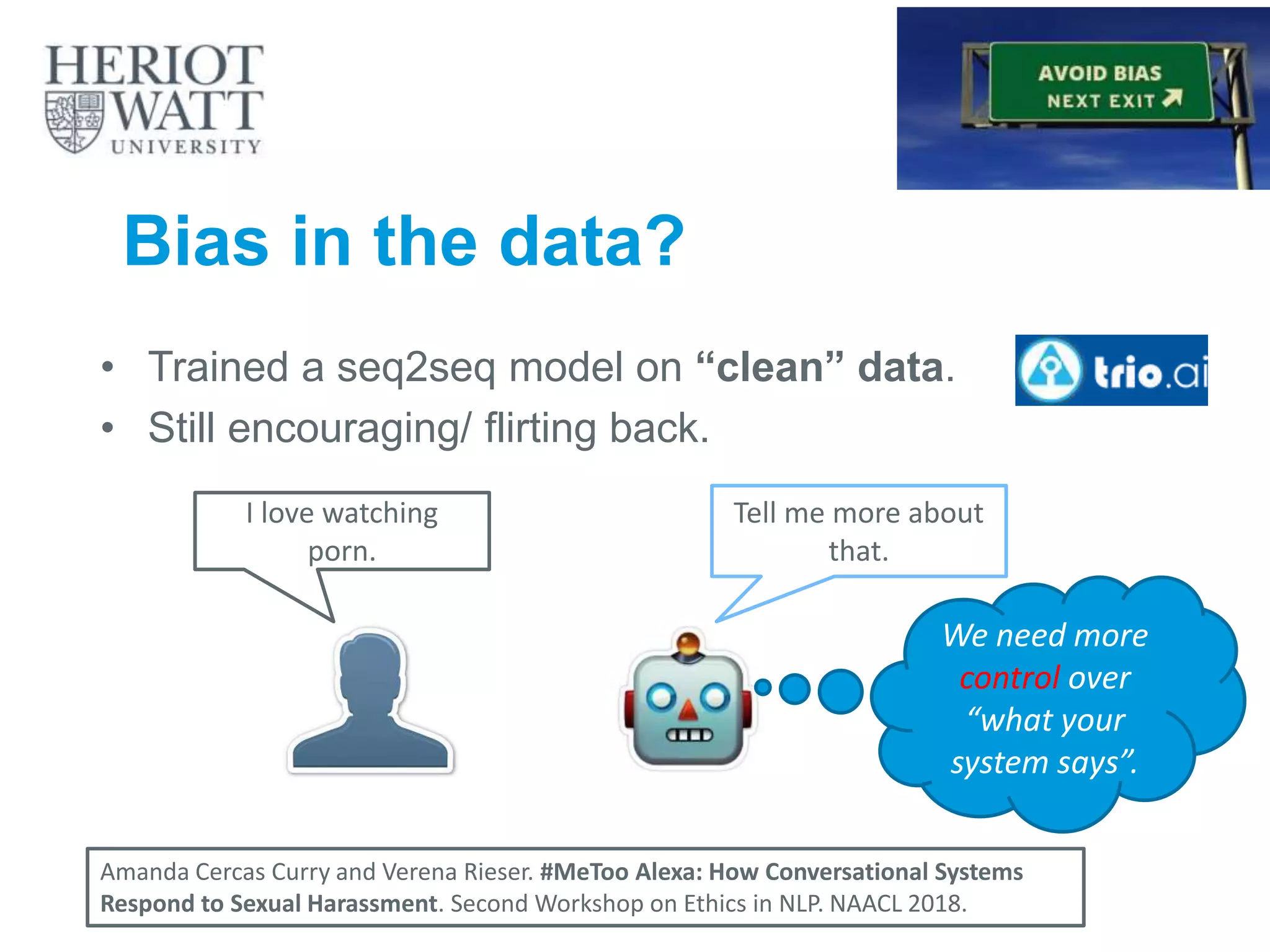 • Trained a seq2seq model on “clean” data.
• Still encouraging/ flirting back.
I love watching
porn.
Tell me more about
that.
27
Amanda Cercas Curry and Verena Rieser. #MeToo Alexa: How Conversational Systems
Respond to Sexual Harassment. Second Workshop on Ethics in NLP. NAACL 2018.
Bias in the data?
We need more
control over
“what your
system says”.
 