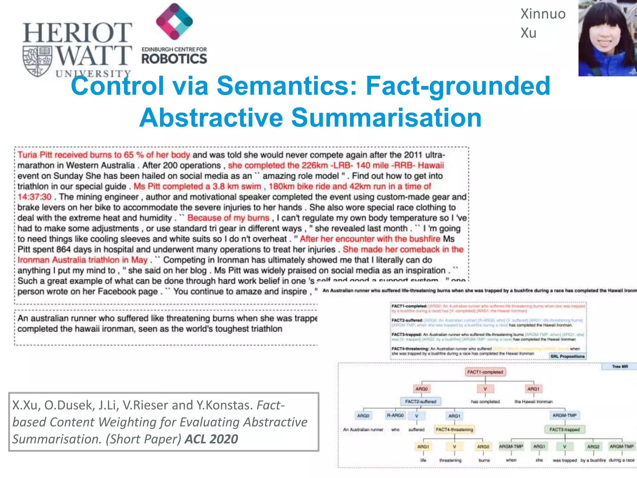 Control via Semantics: Fact-grounded
Abstractive Summarisation
Xinnuo
Xu
X.Xu, O.Dusek, J.Li, V.Rieser and Y.Konstas. Fact-
based Content Weighting for Evaluating Abstractive
Summarisation. (Short Paper) ACL 2020
 