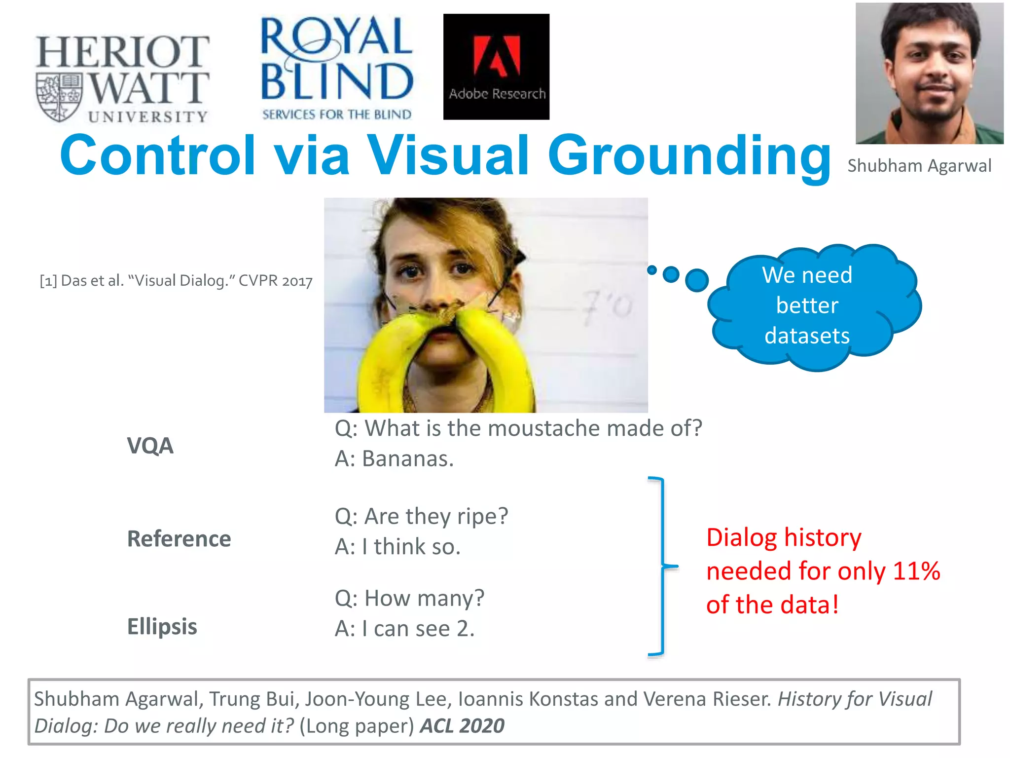 Control via Visual Grounding
33
Shubham Agarwal, Trung Bui, Joon-Young Lee, Ioannis Konstas and Verena Rieser. History for Visual
Dialog: Do we really need it? (Long paper) ACL 2020
[1] Das et al. “Visual Dialog.” CVPR 2017
Q: What is the moustache made of?
A: Bananas.
Q: How many?
A: I can see 2.
Q: Are they ripe?
A: I think so.
VQA
Reference
Ellipsis
Dialog history
needed for only 11%
of the data!
Shubham Agarwal
We need
better
datasets
 