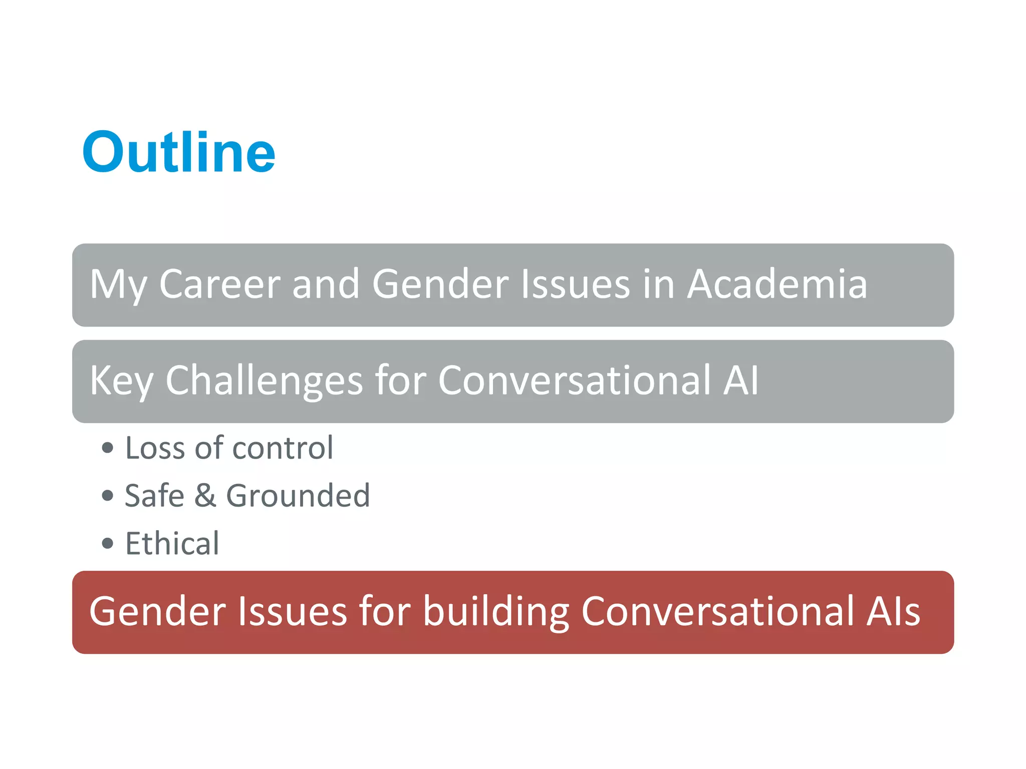 Outline
34
My Career and Gender Issues in Academia
Key Challenges for Conversational AI
• Loss of control
• Safe & Grounded
• Ethical
Gender Issues for building Conversational AIs
 