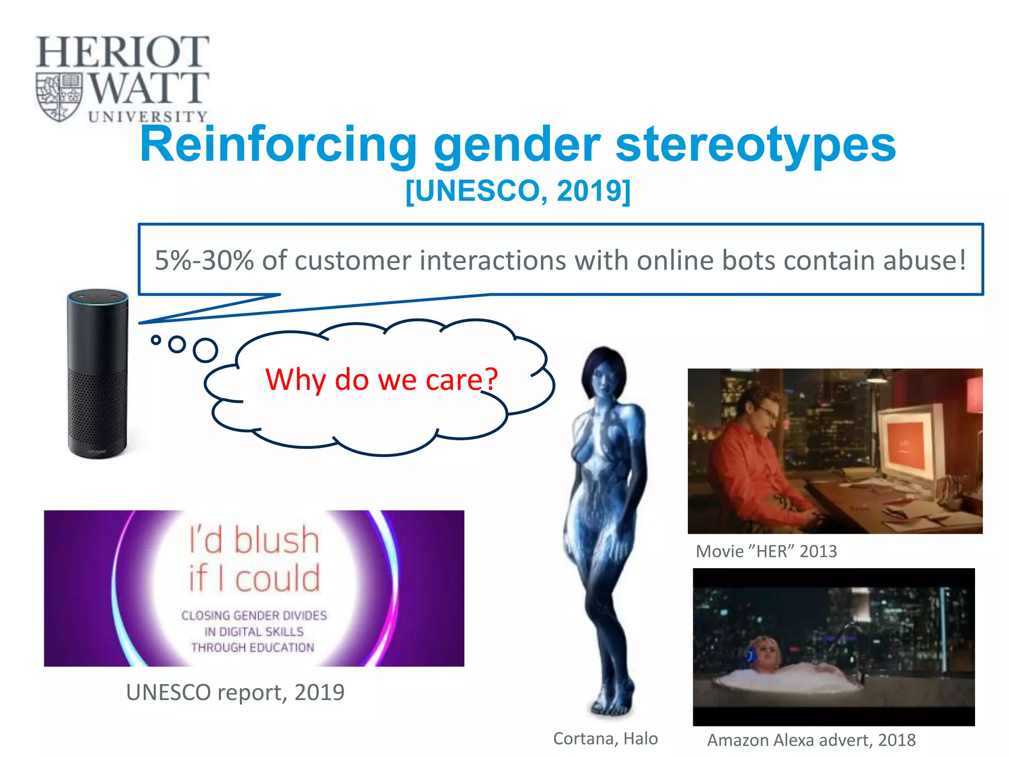 Reinforcing gender stereotypes
[UNESCO, 2019]
5%-30% of customer interactions with online bots contain abuse!
UNESCO report, 2019
Amazon Alexa advert, 2018
Movie ”HER” 2013
Cortana, Halo
Why do we care?
 