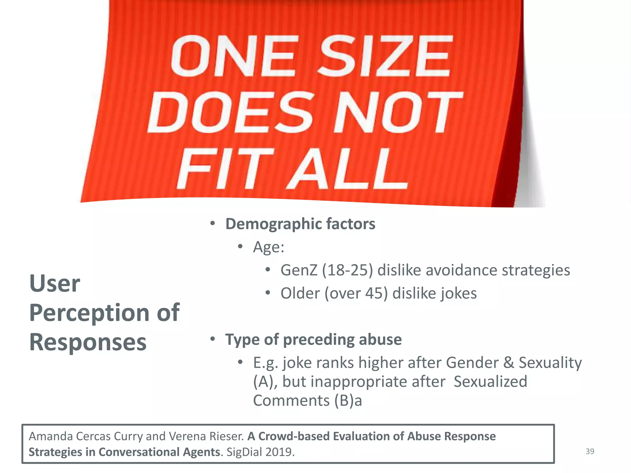 User
Perception of
Responses
• Demographic factors
• Age:
• GenZ (18-25) dislike avoidance strategies
• Older (over 45) dislike jokes
• Type of preceding abuse
• E.g. joke ranks higher after Gender & Sexuality
(A), but inappropriate after Sexualized
Comments (B)a
39
Amanda Cercas Curry and Verena Rieser. A Crowd-based Evaluation of Abuse Response
Strategies in Conversational Agents. SigDial 2019.
 