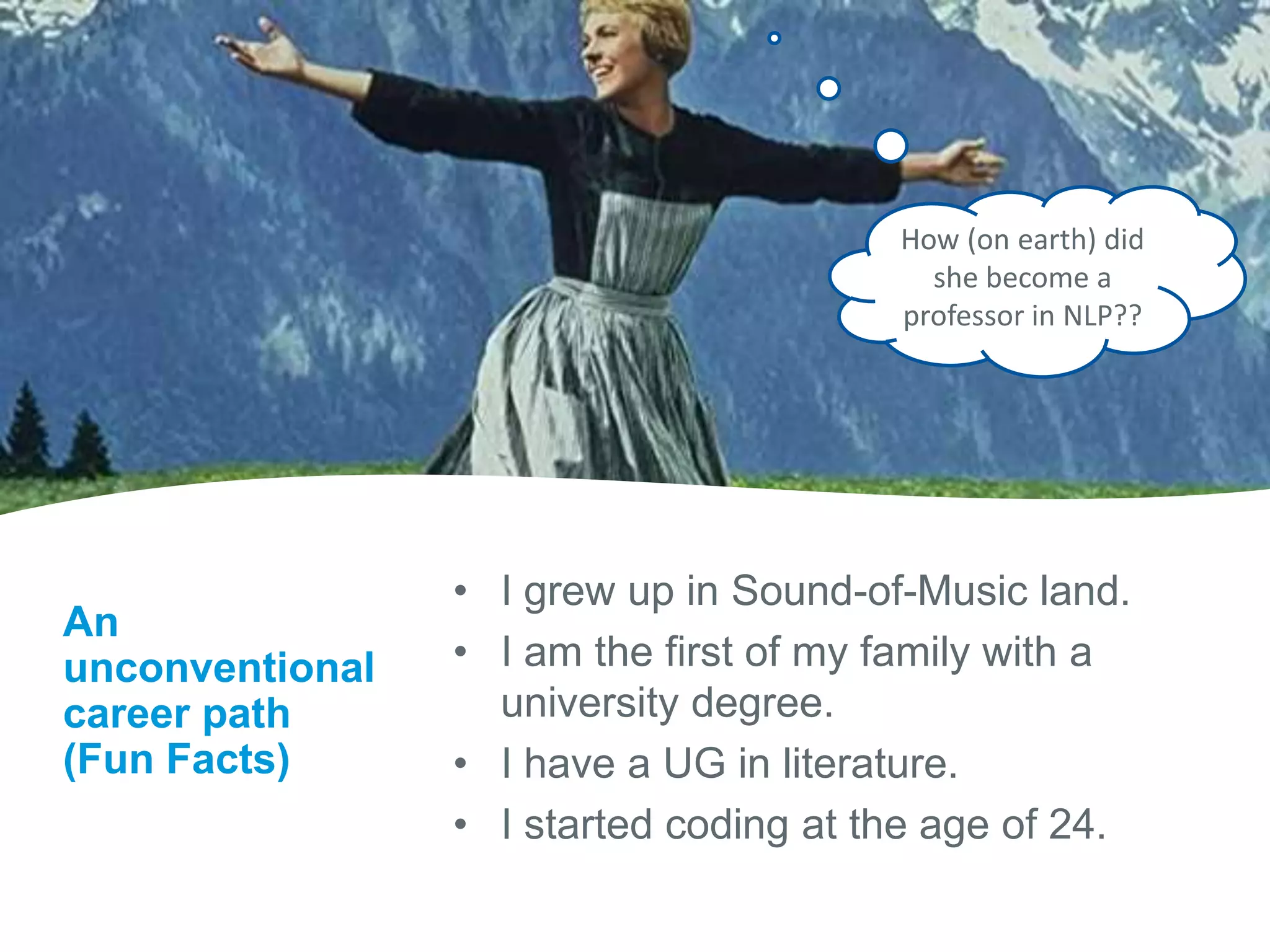 An
unconventional
career path
(Fun Facts)
• I grew up in Sound-of-Music land.
• I am the first of my family with a
university degree.
• I have a UG in literature.
• I started coding at the age of 24.
How (on earth) did
she become a
professor in NLP??
 