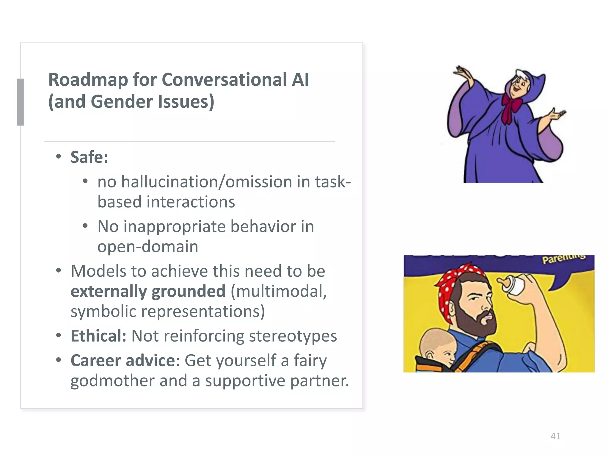 Roadmap for Conversational AI
(and Gender Issues)
• Safe:
• no hallucination/omission in task-
based interactions
• No inappropriate behavior in
open-domain
• Models to achieve this need to be
externally grounded (multimodal,
symbolic representations)
• Ethical: Not reinforcing stereotypes
• Career advice: Get yourself a fairy
godmother and a supportive partner.
41
 
