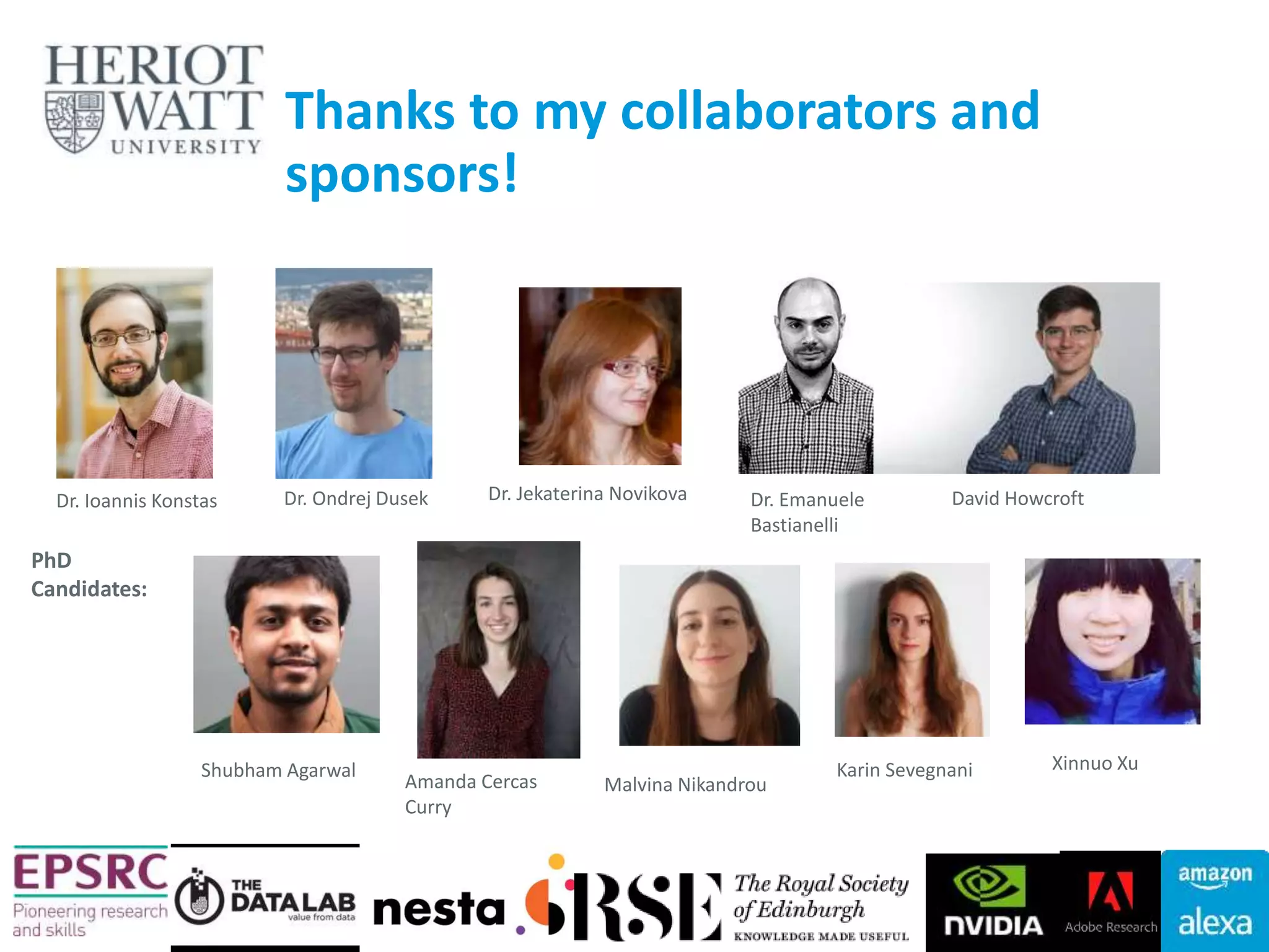Dr. Ondrej DusekDr. Ioannis Konstas Dr. Emanuele
Bastianelli
Dr. Jekaterina Novikova
Shubham Agarwal
Amanda Cercas
Curry
Karin Sevegnani Xinnuo Xu
Thanks to my collaborators and
sponsors!
David Howcroft
PhD
Candidates:
42
Malvina Nikandrou
 
