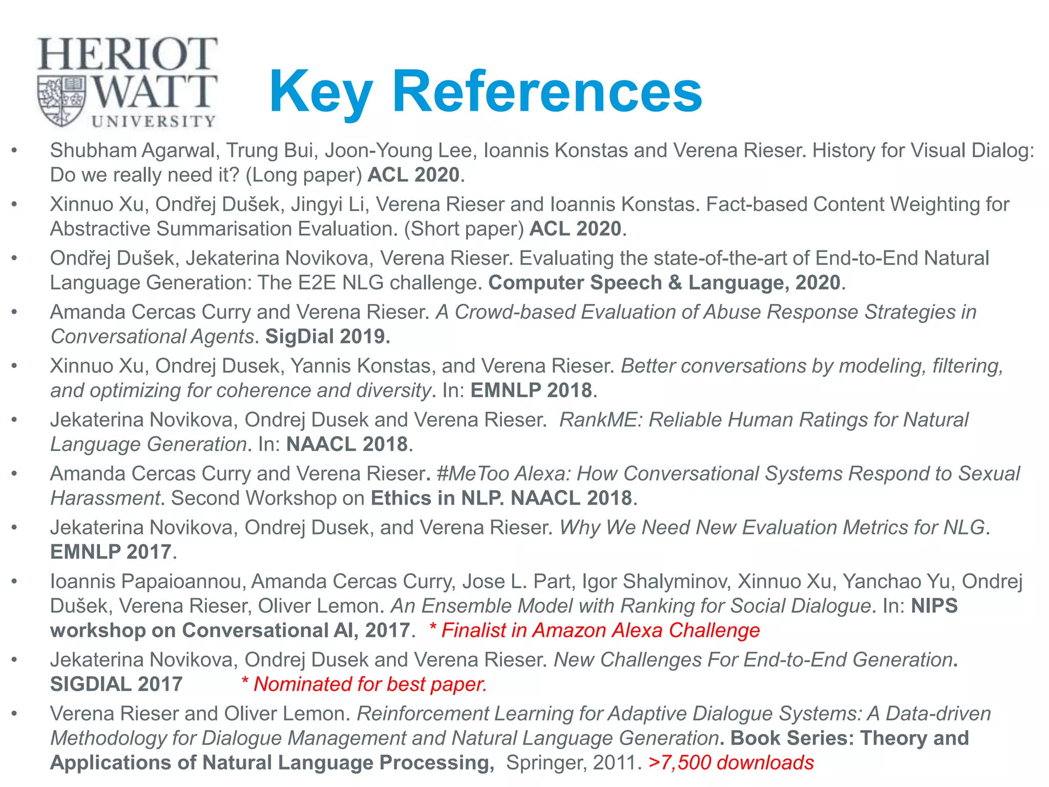 Key References
• Shubham Agarwal, Trung Bui, Joon-Young Lee, Ioannis Konstas and Verena Rieser. History for Visual Dialog:
Do we really need it? (Long paper) ACL 2020.
• Xinnuo Xu, Ondřej Dušek, Jingyi Li, Verena Rieser and Ioannis Konstas. Fact-based Content Weighting for
Abstractive Summarisation Evaluation. (Short paper) ACL 2020.
• Ondřej Dušek, Jekaterina Novikova, Verena Rieser. Evaluating the state-of-the-art of End-to-End Natural
Language Generation: The E2E NLG challenge. Computer Speech & Language, 2020.
• Amanda Cercas Curry and Verena Rieser. A Crowd-based Evaluation of Abuse Response Strategies in
Conversational Agents. SigDial 2019.
• Xinnuo Xu, Ondrej Dusek, Yannis Konstas, and Verena Rieser. Better conversations by modeling, filtering,
and optimizing for coherence and diversity. In: EMNLP 2018.
• Jekaterina Novikova, Ondrej Dusek and Verena Rieser. RankME: Reliable Human Ratings for Natural
Language Generation. In: NAACL 2018.
• Amanda Cercas Curry and Verena Rieser. #MeToo Alexa: How Conversational Systems Respond to Sexual
Harassment. Second Workshop on Ethics in NLP. NAACL 2018.
• Jekaterina Novikova, Ondrej Dusek, and Verena Rieser. Why We Need New Evaluation Metrics for NLG.
EMNLP 2017.
• Ioannis Papaioannou, Amanda Cercas Curry, Jose L. Part, Igor Shalyminov, Xinnuo Xu, Yanchao Yu, Ondrej
Dušek, Verena Rieser, Oliver Lemon. An Ensemble Model with Ranking for Social Dialogue. In: NIPS
workshop on Conversational AI, 2017. * Finalist in Amazon Alexa Challenge
• Jekaterina Novikova, Ondrej Dusek and Verena Rieser. New Challenges For End-to-End Generation.
SIGDIAL 2017 * Nominated for best paper.
• Verena Rieser and Oliver Lemon. Reinforcement Learning for Adaptive Dialogue Systems: A Data-driven
Methodology for Dialogue Management and Natural Language Generation. Book Series: Theory and
Applications of Natural Language Processing, Springer, 2011. >7,500 downloads
44
 