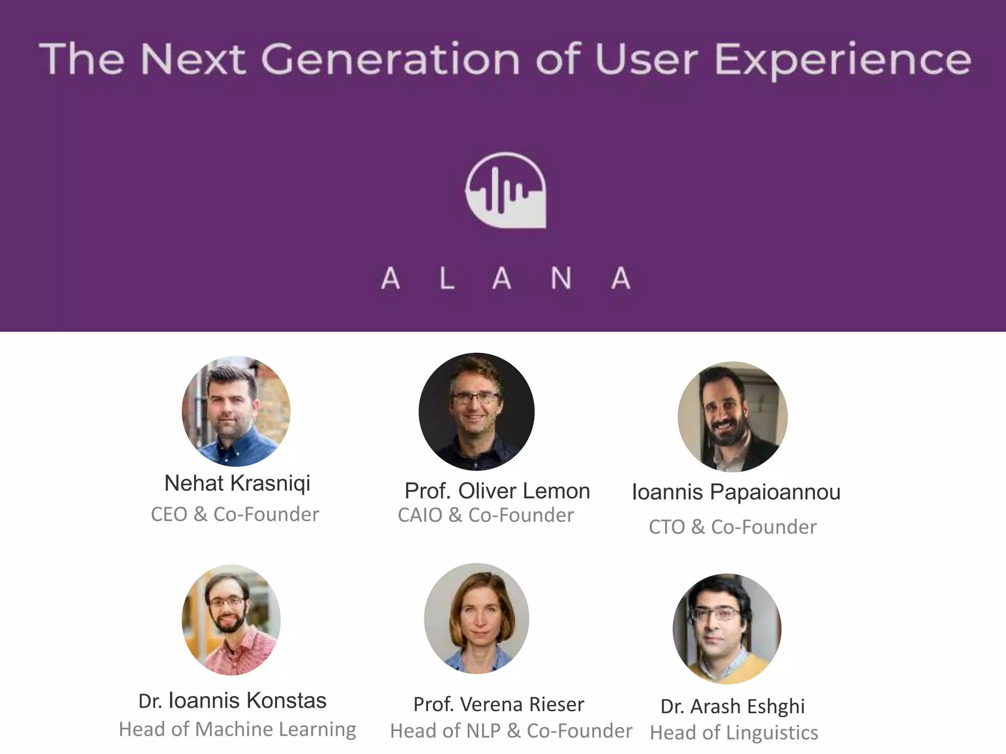 Prof. Oliver Lemon
CAIO & Co-Founder
Ioannis Papaioannou
Dr. Ioannis Konstas
Head of Machine Learning
Prof. Verena Rieser
Head of NLP & Co-Founder
Dr. Arash Eshghi
Head of Linguistics
Nehat Krasniqi
CEO & Co-Founder
CTO & Co-Founder
 