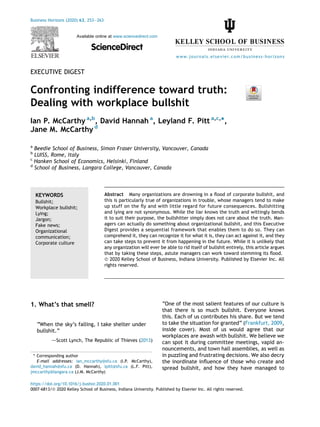 EXECUTIVE DIGEST
Confronting indifference toward truth:
Dealing with workplace bullshit
Ian P. McCarthy a,b
, David Hannah a
, Leyland F. Pitt a,c,
*,
Jane M. McCarthy d
a
Beedie School of Business, Simon Fraser University, Vancouver, Canada
b
LUISS, Rome, Italy
c
Hanken School of Economics, Helsinki, Finland
d
School of Business, Langara College, Vancouver, Canada
KEYWORDS
Bullshit;
Workplace bullshit;
Lying;
Jargon;
Fake news;
Organizational
communication;
Corporate culture
Abstract Many organizations are drowning in a ﬂood of corporate bullshit, and
this is particularly true of organizations in trouble, whose managers tend to make
up stuff on the ﬂy and with little regard for future consequences. Bullshitting
and lying are not synonymous. While the liar knows the truth and wittingly bends
it to suit their purpose, the bullshitter simply does not care about the truth. Man-
agers can actually do something about organizational bullshit, and this Executive
Digest provides a sequential framework that enables them to do so. They can
comprehend it, they can recognize it for what it is, they can act against it, and they
can take steps to prevent it from happening in the future. While it is unlikely that
any organization will ever be able to rid itself of bullshit entirely, this article argues
that by taking these steps, astute managers can work toward stemming its ﬂood.
ª 2020 Kelley School of Business, Indiana University. Published by Elsevier Inc. All
rights reserved.
1. What’s that smell?
“When the sky’s falling, I take shelter under
bullshit.”
dScott Lynch, The Republic of Thieves (2013)
“One of the most salient features of our culture is
that there is so much bullshit. Everyone knows
this. Each of us contributes his share. But we tend
to take the situation for granted” (Frankfurt, 2009,
inside cover). Most of us would agree that our
workplaces are awash with bullshit. We believe we
can spot it during committee meetings, vapid an-
nouncements, and town hall assemblies, as well as
in puzzling and frustrating decisions. We also decry
the inordinate inﬂuence of those who create and
spread bullshit, and how they have managed to
* Corresponding author
E-mail addresses: ian_mccarthy@sfu.ca (I.P. McCarthy),
david_hannah@sfu.ca (D. Hannah), lpitt@sfu.ca (L.F. Pitt),
jmccarthy@langara.ca (J.M. McCarthy)
https://doi.org/10.1016/j.bushor.2020.01.001
0007-6813/ª 2020 Kelley School of Business, Indiana University. Published by Elsevier Inc. All rights reserved.
Business Horizons (2020) 63, 253e263
Available online at www.sciencedirect.com
ScienceDirect
www.journals.elsevier.com/business-horizons
 